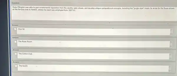 Question
Duke Ellington was able to gain a nationwide reputation from the weekly radio shows, and devolop unique com
at this famous club in Harlem, where his band was employed from 1927-31
compositional concepts. including the "jungle style"music he wrote for the floors shows
Answer
Club 54
Answer
The Rose Room
Answer
The Cotton Club
Answer
The Apollo