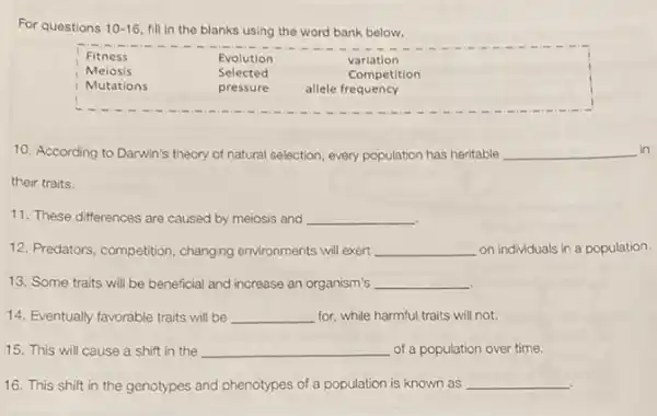 For questions 10-16, fill in the blanks using the word bank below.

Fitness & Evolution & variation 
Meiosis & Selected & Competition 
Mutations & pressure & allele frequency

10. According to Darwin's theory of natural selection, every population has heritable qquad their traits.
11. These differences are caused by meiosis and qquad 
12. Predators, competition, changing environments will exert qquad on individuals in a populatio
13. Some traits will be beneficial and increase an organism's qquad 
14. Eventually favorable traits will be qquad for, while harmful traits will not.
15. This will cause a shift in the qquad of a population over time.