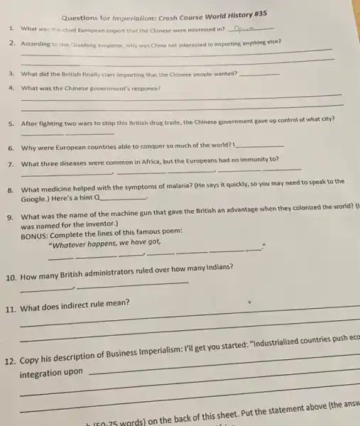 Questions for Imperialism:Crash Course World History #35
1. What was the chief European import that the Chinese were interested in?
__
2.	anything else?
__
3. What did the British finally start importing that the Chinese people wanted?
__
4. What was the Chinese government's response?
__
5. After fighting two wars to stop this British drug trade, the Chinese government gave up control of what city?
__
6. Why were European countries able to conquer so much of the world? I
__
7. What three diseases were common in Africa, but the Europeans had no immunity to?
__ __
__
8. What medicine helped with the symptoms of malaria?(He says it quickly.so you may need to speak to the
Google.) Here's a hint a __
9. What was the name of the machine gun that gave the British an advantage when they colonized the world? (I
was named for the inventor.)
BONUS: Complete the lines of this famous poem:
__
__
."
10. How many British administrators ruled over how many Indians?
__
__
11. What does indirect rule mean?
__
12
__
back of this