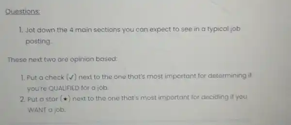 Questions:
1. Jot down the 4 main sections you can expect to see in a typical job
posting.
These next two are opinion based:
1. Put a check (surd ) next to the one that's most important for determining if
you're QUALIFIED for a job.
2. Put a star (star ) next to the one that's most important for deciding if you
WANT a job.