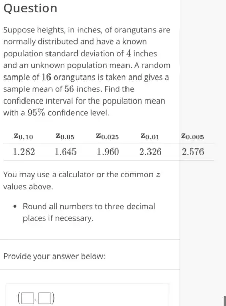 Question
Suppose heights , in inches, of orangutans are
normally distributed and have a known
population standard deviation of 4 inches
and an unknown population mean . A random
sample of 16 orangutans is taken and gives a
sample mean of 56 inches. Find the
confidence interval for the population mean
with a 95%  confidence level.
You may use a calculator or the common z
values above.
Round all numbers ; to three decimal
places if necessary.
Provide your answer below:
(square ,square )