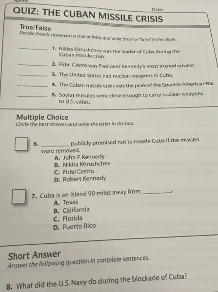 QUIZ: THE
HE CUBAN MISSILE CRISIS
Date:
True/False
Decide if each statement is true or false and write "true" or "false" in the blank.
__
1. Nikita Khrushchev was the leader of Cuba during the
Cuban missile crisis.
__
2. Fidel Castro was President Kennedy's most trusted advisor.
__ 3. The United States had nuclear weapons in Cuba.
__ 4. The Cuban missile crisis was the peak of the Spanish-American War.
__ 5. Soviet missiles were close enough to carry nuclear weapons
to U.S. cities.
Multiple Choice
Circle the best answer and write the letter in the box.
6. __ publicly promised not to invade Cuba if the missiles
were removed.
A. John F.Kennedy
B. Nikita Khrushchev
C. Fidel Castro
D. Robert Kennedy
. 7. Cuba is an island 90 miles away from
__
A. Texas
B. California
C. Florida
D. Puerto Rico
Answer the following question in complete sentences.
Short Answer
8. What did the U.. Navy do during the blockade of Cuba?