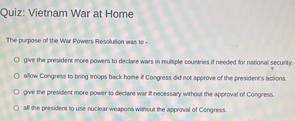 Quiz: Vietnam War at Home
The purpose of the War Powers Resolution was to -
give the president more powers to declare wars in multiple countries if needed for national security.
allow Congress to bring troops back home if Congress did not approve of the president's actions.
give the president more power to declare war if necessary without the approval of Congress.
all the president to use nuclear weapons without the approval of Congress.