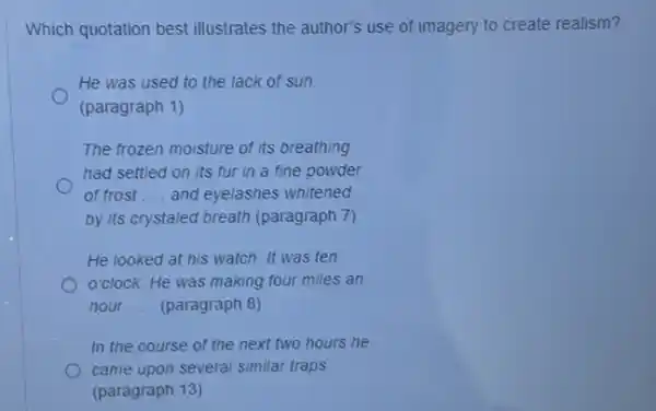 Which quotation best illustrates the author's use of imagery to create realism?
He was used to the lack of sun.
(paragraph 1)
The frozen moisture of its breathing
had settled on its fur in a fine powder
of frost __ and eyelashes whitened
by its crystaled breath (paragraph 7)
He looked at his watch. It was ten
o'clock. He was making four miles an
hour. __ (paragraph 8)
In the course of the next two hours he
came upon several similar traps
(paragraph 13)