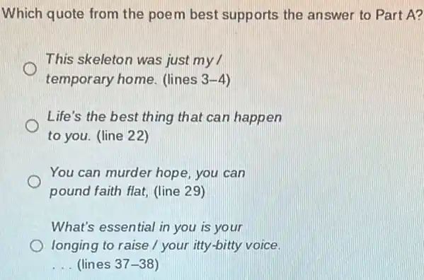 Which quote from the poem best supports the answer to Part A?
This skeleton was just my
temporary home. (lines 3-4
Life's the best thing that can happen
to you. (line 22)
You can murder hope you can
pound faith flat, (line 29)
What's essential in you is your
longing to raise / your itty-bitty voice.
__ (lines 37-38