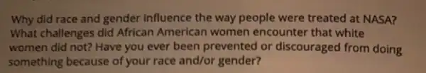 Why did race and gender influence the way people were treated at NASA?
What challenges did African American women encounter that white
women did not? Have you ever been prevented or discouraged from doing
something because of your race and/or gender?