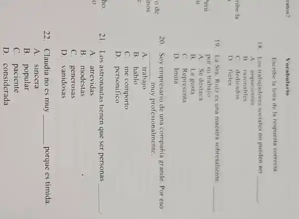 ratos?
Vocabulario
Escribe la letra de la respuesta correcta.
18. Los trabajadores sociales no pueden ger __
.
A impacientes
B. razonables
C. dedicados
D. fieles
19. La Sra. Ruiz cs una macstra sobresaliente. __
por su trabajo.
A. Se destaca
B. Le gusta
C. Representa
D. Imita
20. Soy empresario de una compañía grande. Por eso
__ muy profesionalmente.
A. trabajo
B. hablo
C. me comporto
D. personifico
21.Los astronautas tienen que ser personas __
A. atrevidas
B. modestas
C. generosas
D. vanidosas
22. Claudia no es muy __ porque es tímida.
A. sincera
B. popular
C. paciente
D. considerada