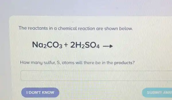 The reactants in a chemical reaction are shown below.
Na_(2)CO_(3)+2H_(2)SO_(4)arrow 
How many sulfur, S atoms will there be in the products?
square