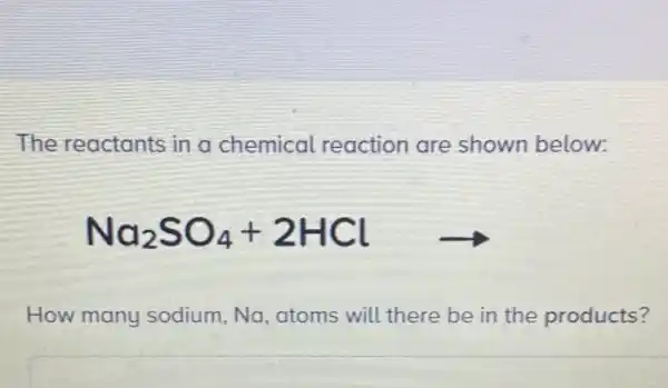 The reactants in a chemical reaction are shown below:
Na_(2)SO_(4)+2HClarrow 
How many sodium,Na atoms will there be in the products?