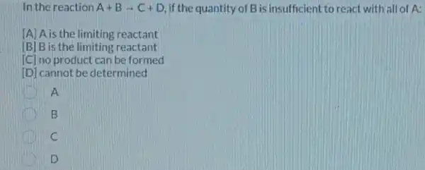 In the reaction A+Barrow C+D if the quantity of B is insufficient to react with all of A:
[A] A is the limiting reactant
[B] B is the limiting reactant
[C] no product can be formed
[D] cannot be determined
A
B
C
D