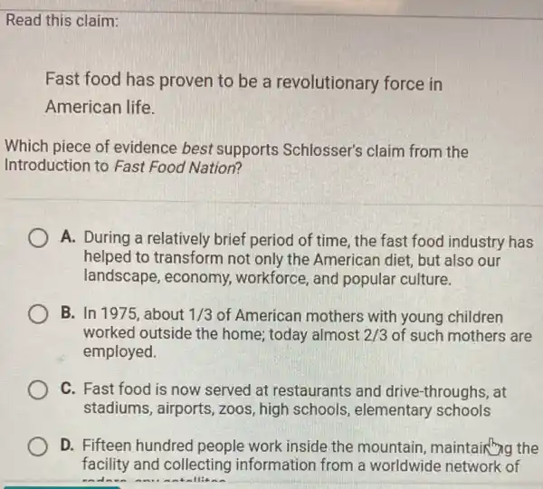 Read this claim:
Fast food has proven to be a revolutionary force in
American life.
Which piece of evidence best supports Schlosser's claim from the
Introduction to Fast Food Nation?
A. During a relatively brief period of time, the fast food industry has
helped to transform not only the American diet, but also our
landscape , economy, workforce , and popular culture.
B. In 1975, about 1/3 of American mothers with young children
worked outside the home; today almost 2/3 of such mothers are
employed.
C. Fast food is now served at restaurants and drive-throughs, at
stadiums, airports , zoos, high schools elementary schools
D. Fifteen hundred people work inside the mountain maintain ng the
facility and collecting information from a worldwide network of
endance