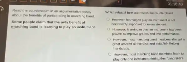 Read the counterclaim in an argumentative essay
about the benefits of participating in marching band
Some people claim that the only benefit of
marching band is learning to play an instrument.
Which rebuttal best addresses the counterclaim?
However, learning to play an instrument is not
necessarily important for every student.
However, learning to play an instrument has been
proven to improve grades and test performance.
However, most marching band members also get a
great amount of exercise and establish lifelong
friendships.
However, most marching band members learn to
play only one instrument during their band years.