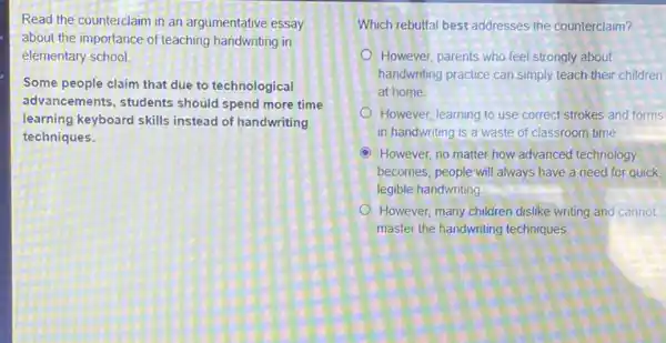 Read the counterclaim in an argumentative essay
about the importance of teaching handwriting in
elementary school
Some people claim that due to technological
advancements, students should spend more time
learning keyboard skills instead of handwriting
techniques.
Which rebuttal best addresses the counterclaim?
However, parents who feel strongly about
handwriting practice can simply teach their children
at home
However, learning to use correct strokes and forms
in handwriting is a waste of classroom time
D However, no matter how advanced technology
becomes, people will always have a need for quick,
legible handwriting
However, many children dislike writing and cannot
master the handwriting techniques