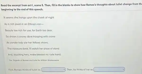 Read the excerpt from act I, scene 5. Then fill in the blanks to show how Romeo's thoughts about Juliet change from the
beginning to the end of this speech.
It seems she hangs upon the cheek of night
As a rich jewel in an Ethiop's ear-
Beauty too rich for use, for Earth too dear.
So shows a snowy dove trooping with crows
As yonder lady o'er her fellows shows.
The measure done, I'll watch her place of stand
And, touching hers, make blessed my rude hand.
The Trogedy of Romeo and Juliet by Williom Shakespeare
First, Romeo thinks of Juliet as	Then, he thinks of her as