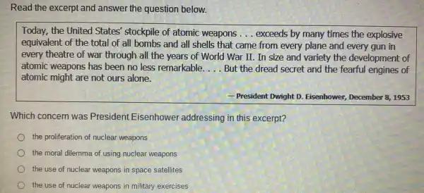 Read the excerpt and answer the question below.
Today, the United States' stockpile of atomic weapons __ exceeds by many times the explosive
equivalent of the total of all bombs and all shells that came from every plane and every gun in
every theatre of war through all the years of World War II In size and variety the development of
atomic weapons has been no less remarkable. __ But the dread secret and the fearful engines of
atomic might are not ours alone.
- President Dwight D . Eisenhower, December 81953
Which concern was President Eisenhower addressing in this excerpt?
the proliferation of nuclear weapons
the moral dilemma of using nuclear weapons
the use of nuclear weapons in space satellites
the use of nuclear weapons in military exercises