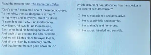 Read the excerpt from The Canterbury Tales.
"God's arms!" exclaimed one of these debauchees,
"Is the fellow then so dangerous to meet?
In highways and in byways, street by street.
I'll seek him out I vow it on God's bones.
Now listen, fellows: let us three be one,
Each of us hold his hand up to the other.
And each of us become the other's brother.
And we will kill this black betrayer, Death,
And kill the killer.by God's holy breath,
And that before the sun goes down on us!"
Which statement best describes how the speaker in
the excerpt is characterized?
He is impassioned and persuasive.
He is possimistic and mournful.
He is friendly and humorous.
He is clear-headed and sensible.