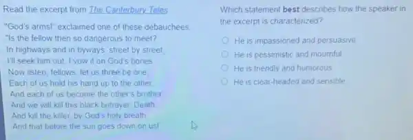 Read the excerpt from The Canterbury Tales
"God's arms!" exclaimed one of these debauchees
"Is the fellow then so dangerous to meet?
In highways and in byways, street by street,
I'll seek him out I vow it on God's bones
Now listen, fellows: let us three be one
Each of us hold his hand up to the other
And each of us become the other's brother.
And we will kill this black betrayer, Death.
And kill the killer by God's holy breath
And that before the sun goes down on usl
Which statement best describes how the speaker in
the excerpt is characterized?
He is impassioned and persuasive
He is pessimistic and mournful
He is friendly and humorous
He is clear-headed and sensible