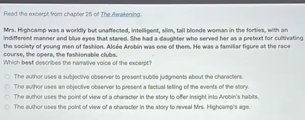 Read the excerpt from chapter 25 of The Awakening.
Mrs. Highcamp was a worldly but unaffected, intelligent,slim, tall blonde woman in the forties, with an
indifferent manner and blue eyes that stared. She had a daughter who served her as a pretext for cultivating
the society of young men of fashion. Alcée Arobin was one of them. He was a familiar figure at the race
course, the opera, the fashionable clubs.
Which best describes the narrative voice of the excerpt?
The author uses a subjective observer to present subtle judgments about the characters.
The author uses an objective observer to present a factual telling of the events of the story.
The author uses the point of view of a character in the story to offer insight into Arobin's habits.
The author uses the point of view of a character in the story to reveal Mrs.Highcamp's age.