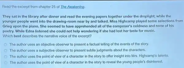 Read the excerpt from chapter 25 of The Awakening.
They sat in the library after dinner and read the evening papers together under the droplight;while the
younger people went into the drawing-room near by and talked. Miss Highcamp played some selections from
Grieg upon the piano.She seemed to have apprehended all of the composer's coldness and none of his
poetry. While Edna listened she could not help wondering if she had lost her taste for music.
Which best describes the narrative voice of the excerpt?
The author uses an objective observer to present a factual telling of the events of the story.
The author uses a subjective observer to present subtle judgments about the characters.
The author uses the point of view of a character in the story to offer insight into Mrs. Highcamp's talents.
The author uses the point of view of a character in the story to reveal the young people's disinterest.