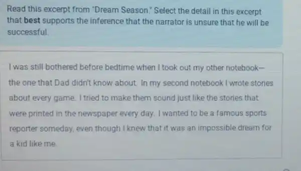 Read this excerpt from "Dream Season." Select the detail in this excerpt
that best supports the inference that the narrator is unsure that he will be
successful.
I was still bothered before bedtime when I took out my other notebook-
the one that Dad didn't know about In my second notebook I wrote stories
about every game I tried to make them sound just like the stories that
were printed in the newspaper every day. I wanted to be a famous sports
reporter someday.even though I knew that it was an impossible dream for
a kid like me.