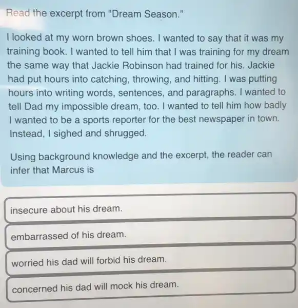 Read the excerpt from "Dream Season."
I looked at my worn brown shoes. I wanted to say that it was my
training book. I wanted to tell him that I was training for my dream
the same way that Jackie Robinson had trained for his. Jackie
had put hours into catching, throwing , and hitting. I was putting
hours into writing words, sentences, and paragraphs. I wanted to
tell Dad my impossible dream, too . I wanted to tell him how badly
I wanted to be a sports reporter for the best newspaper in town.
Instead, I sighed and shrugged.
Using background knowledge and the excerpt, the reader can
infer that Marcus is
insecure about his dream.
embarrassed of his dream.
worried his dad will forbid his dream.
concerned his dad will mock his dream.