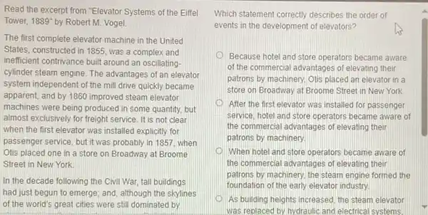 Read the excerpt from "Elevator Systems of the Eiffel
Tower. 1889'' by Robert M. Vogel
The first complete elevator machine in the United
States, constructed in 1855 was a complex and
inefficient contrivance built around an oscillating-
cylinder steam engine. The advantages of an elevator
system independent of the mill drive quickly became
apparent, and by 1860 improved steam elevator
machines were being produced In some quantity, but
almost exclusively for freight service. It is not clear
when the first elevator was installed explicitly for
passenger service, but it was probably in 1857 when
Otis placed one in a store on Broadway at Broome
Street in New York
In the decade following the Civil War, tall buildings
had just begun to emerge; and, although the skylines
of the world's great cities were still dominated by
Which statement correctly describes the order of
events in the development of elevators?
us
Because hotel and store operators became aware
of the commercial advantages of elevating their
patrons by machinery, Otis placed an elevator in a
store on Broadway at Broome Street in New York.
After the first elevator was installed for passenger
service, hotel and store operators became aware of
the commercial advantages of elevating their
patrons by machinery.
When hotel and store operators became aware of
the commercial advantages of elevating their
patrons by machinery, the steam engine formed the
foundation of the early elevator industry.
As building heights increased the steam elevator
was replaced by, hydraulic and electrical systems.