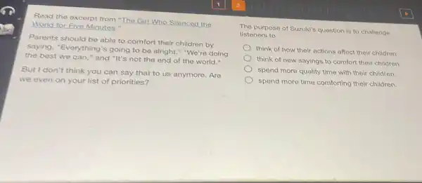 Read the excerpt from "The Girl Who Silenced the
World for Five Minutes."
Parents should be able to comfort their children by
saying, "Everything's going to be alright "We're doing
the best we can " and "It's not the end of the world."
But I don't think you can say that to us anymore. Are
we even on your list of priorities?
The purpose of Suzukis question is to challenge
listeners to
think of how their actions affect their children.
think of new sayings to comfort their children.
spend more quality time with their children.
spend more time comforting their children.