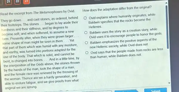 Read the excerpt from The Metamorphoses by Ovid.
They go down __
and cast stones, as ordered, behind
their footsteps. The stones
__ began to lay aside their
hardness and their stiffness and by degrees to
become soft; and when softened, to assume a new
form. Presently after, when they were grown larger
__
some shape of man might be seen in them
__ Yet
that part of them which was humid with any moisture,
and earthy, was turned into portions adapted for the
use of the body.That which is solid and cannot be
bent, is changed into bones __ And in a little time, by
the interposition of the Gods above, the stones thrown
by the hands of the man, took the shape of a man,
and the female race was renewed by the throwing of
the woman. Thence are we a hardy generation and
able to endure fatigue and we give proofs from what
original we are sprung
How does the adaptation differ from the original?
Ovid explains where humanity originates, while
Baldwin specifies that the rocks become the
Hellenes
Baldwin uses the story as a creation story while
Ovid uses it to encourage people to honor the gods
Baldwin emphasizes the positive aspects of the
new Hellenic society, while Ovid does not.
Ovid says that the people made from rocks are less
than human, while Baldwin does not