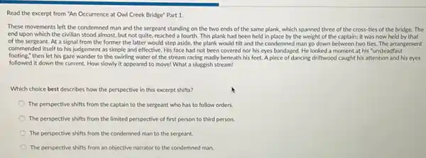 Read the excerpt from "An Occurrence at Owl Creek Bridge" Part 1.
These movements left the condemned man and the sergeant standing on the two ends of the same plank, which spanned three of the cross ties of the bridge.The
end upon which the civilian stood almost, but not quite, reached a fourth. This plank had been held in place by the weight of the captain; it was now held by that
of the sergeant. At a signal from the former the latter would step aside, the plank would tilt and the condemned man go down between two ties. The arrangement
commended itself to his judgement as simple and effective. His face had not been covered nor his eyes bandaged. He looked a moment at his "unsteadfast
footing," then let his gaze wander to the swirling water of the stream racing madly beneath his feet. A piece of dancing driftwood caught his attention and his eyes
followed it down the current. How slowly it appeared to move! What a sluggish stream!
Which choice best describes how the perspective in this excerpt shifts?
The perspective shifts from the captain to the sergeant who has to follow orders
The perspective shifts from the limited perspective of first person to third person.
The perspective shifts from the condemned man to the sergeant.
The perspective shifts from an objective narrator to the condemned man.