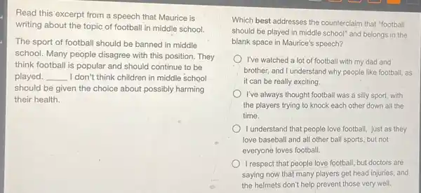 Read this' excerpt from a speech that Maurice is
writing about the topic of football in middle school.
The sport of football should be banned in middle
school. Many people disagree with this position They
think football is popular and should continue to be
played. __ I don't think children in middle school
should be given the choice about possibly harming
their health.
Which best addresses the counterclaim that "football
should be played in middle school" and belongs in the
blank space in Maurice's speech?
I've watched a lot of football with my dad and
brother, and I understand why people like football, as
it can be really exciting.
I've always thought football was a silly sport,with
the players trying to knock each other down all the
time.
1 understand that people love football, just as they
love baseball and all other ball sports, but not
everyone loves football.
I respect that people love football, but doctors are
saying now that many players get head injuries.and
the helmets don't help prevent those very well.