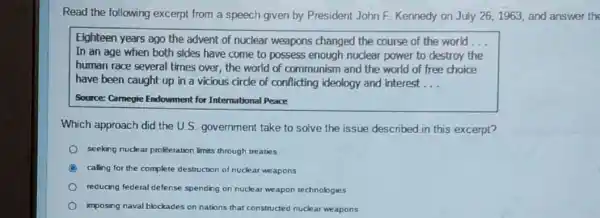 Read the following excerpt from a speech given by President John F.Kennedy on July 261963, and answer the
Eighteen years ago the advent of nuclear weapons changed the course of the world __
In an age when both sides have come to possess enough nuclear power to destroy the
human race several times over, the world of communism and the world of free choice
have been caught up in a vicious circle of conflicting ideology and interest __
Source: Camegie Endowment for International Peace
Which approach did the U.S. government take to solve the issue described in this excerpt?
seeking nuckar profferation limits through treaties
A calling for the complete destruction of nuclear weapons
reducing federal defense spending on nuclear weapon technologies
imposing naval blockades on nations that constructed nuclear weapons