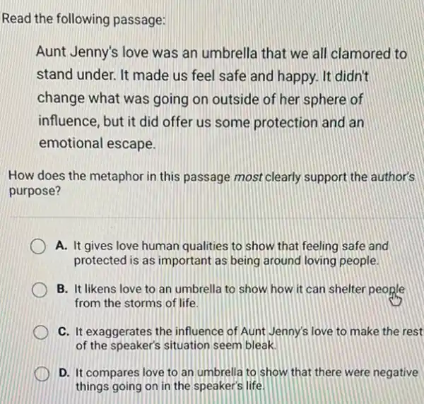 Read the following passage:
Aunt Jenny's love was an umbrella that we all clamored to
stand under. It made us feel safe and happy. It didn't
change what was going on outside of her sphere of
influence, but it did offer us some protection and an
emotional escape.
How does the metaphor in this passage most clearly support the author's
purpose?
A. It gives love human qualities to show that feeling safe and
protected is as important as being around loving people.
B. It likens love to an umbrella to show how it can shelter people
from the storms of life.
C. It exaggerates the influence of Aunt Jenny!i love to make the rest
of the speaker's situation seem bleak.
D. It compares love to an umbrella to show that there were negative
