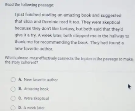 Read the following passage:
I just finished reading an amazing book and suggested
that Eliza and Dominic read it too. They were skeptical
because they don't like fantasy, but both said that they'd
give it a try.A week later, both stopped me in the hallway to
thank me for recommending the book. They had found a
new favorite author.
Which phrase most effectively connects the topics in the passage to make
the story coherent?
A. New favorite author
B. Amazing book
C. Were skeptical
D. A week later