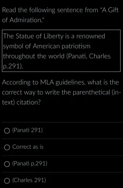 Read the following sentence from "A Gift
of Admiration
|The Statue of Liberty is a renowned
symbol of f American patriotism
throughout the world (Panati i, Charles
[p.291
According to MLA guidelines . what is the
correct way to write the parenthetical (in-
text) citation?
(Panati 291)
Correct as is
(Panati p. .291)