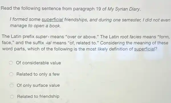 Read the following sentence from paragraph 19 of My Syrian Diary.
I formed some superficial friendships, and during one semester, I did not even
manage to open a book.
The Latin prefix super-means "over or above ." The Latin root facies means "form,
face," and the suffix -fal means "of,related to." Considering the meaning of these
word parts, which of the following is the most likely definition of superficial?
Of considerable value
Related to only a few
Of only surface value
Related to friendship