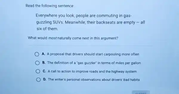 Read the following sentence:
Everywhere you look people are commuting in gas-
guzzling SUVS Meanwhile, their backseats are empty - all
six of them.
What would most naturally come next in this argument?
A. A proposal that drivers should start carpooling more often
B. The definition of a "gas guzzler" in terms of miles per gallon
C. A call to action to improve roads and the highway system
D. The writer's personal observations about drivers bad habits