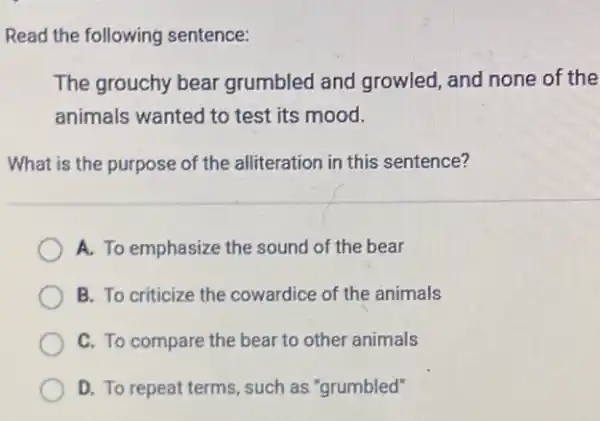 Read the following sentence:
The grouchy bear grumbled and growled and none of the
animals wanted to test its mood.
What is the purpose of the alliteration in this sentence?
A. To emphasize the sound of the bear
B. To criticize the cowardice of the animals
C. To compare the bear to other animals
D. To repeat terms such as "grumbled"