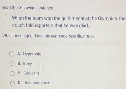 Read the following sentence:
When the team won the gold medal at the Olympics, the
coach told reporters that he was glad.
Which technique does this sentence best illustrate?
A. Hyperbole
B. Irony
C. Sarcasm
D. Understatement