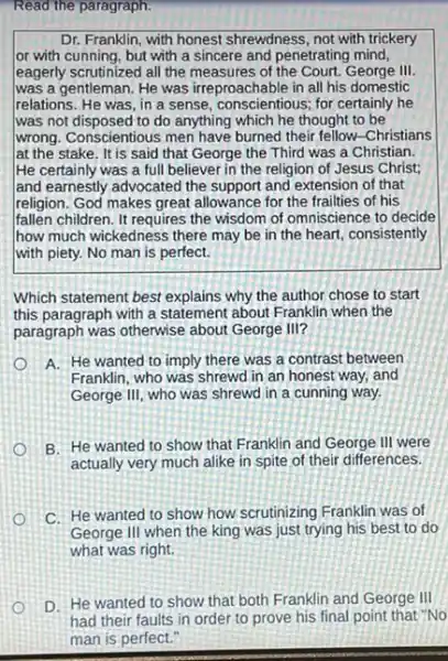 Read the paragraph.
Dr. Franklin, with honest shrewdness, not with trickery
or with cunning, but with a sincere and penetrating mind,
leagerly scrutinized all the measures of the Court. George III.
was a gentleman. He was irreproachable in all his domestic
relations. He was, in a sense, conscientious; for certainly he
was not disposed to do anything which he thought to be
wrong. Conscientious men have burned their fellow-Christians
lat the stake. It is said that George the Third was a Christian.
He certainly was a full believer in the religion of Jesus Christ;
land earnestly advocated the support and extension of that
religion. God makes great allowance for the frailties of his
fallen children. It requires the wisdom of omniscience to decide
how much wickedness there may be in the heart, consistently
with piety. No man is perfect.
Which statement best explains why the author chose to start
this paragraph with a statement about Franklin when the
paragraph was otherwise about George III?
A. He wanted to imply there was a contrast between
Franklin, who was shrewd in an honest way,and
George III, who was shrewd in a cunning way.
B. He wanted to show that Franklin and George III were
actually very much alike in spite of their differences.
C. He wanted to show how scrutinizing Franklin was of
George III when the king was just trying his best to do
what was right.
D. He wanted to show that both Franklin and George III
had their faults in order to prove his final point that "No
man is perfect."