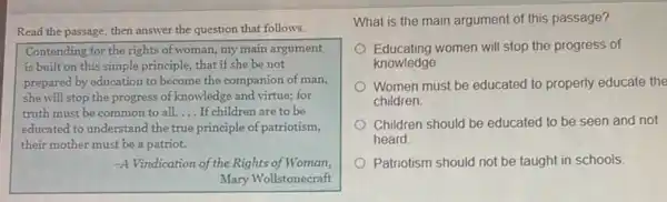 Read the passage, then answer the question that follows.
Contending for the rights of woman, my main argument
is built on this simple principle, that if she be not
prepared by education to become the companion of man,
she will stop the progress of knowledge and virtue; for
truth must be common to all. __ If children are to be
educated to understand the true principle of patriotism,
their mother must be a patriot.
-A Vindication of the Rights of Woman,
Mary Wollstonecraft
What is the main argument of this passage?
Educating women will stop the progress of
knowledge.
Women must be educated to properly educate the
children
Children should be educated to be seen and not
heard
Patriotism should not be taught in schools.