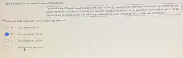 Read the passage. Then answer the question that follows
The arrival of the boll weevil was devastating to the people of Georgia, wiping out the cotton crop that the state's entire economy was
built on. However, this proved to be something of a blessing in disguise for the state In the long run it led to an effort to diversify the
state's economy, paving the way for a period of major industrialization and economic growth in the decades that followed.
Which period in Georgia history does this passage relate to?
A the Depression Era
B the New South Period
C the Antebellum Period
D the Reconstruction Era