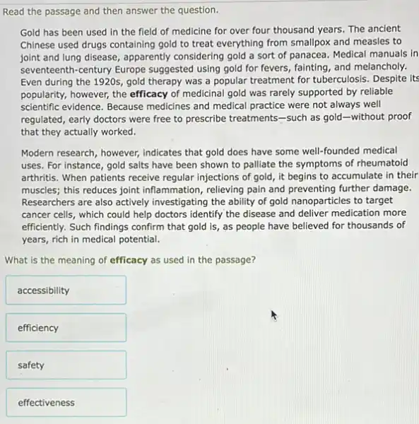 Read the passage and then answer the question.
Gold has been used in the field of medicine for over four thousand years. The ancient
Chinese used drugs containing gold to treat everything from smallpox and measles to
joint and lung disease , apparently considering gold a sort of panacea. Medical manuals in
seventeenth-century Europe suggested using gold for fevers, fainting, and melancholy.
Even during the 1920s.gold therapy was a popular treatment for tuberculosis Despite its
popularity, however, the efficacy of medicinal gold was rarely supported by reliable
scientific evidence. Because medicines and medical practice were not always well
regulated, early doctors were free to prescribe treatments -such as gold-without proof
that they actually worked.
Modern research, however,indicates that gold does have some well-founded medical
uses. For instance, gold salts have been shown to palliate the symptoms of rheumatoid
arthritis. When patients receive regular injections of gold , it begins to accumulate in their
muscles; this reduces joint inflammation, relieving pain and preventing further damage.
Researchers are also actively investigating the ability of gold nanoparticles to target
cancer cells, which could help doctors identify the disease and deliver medication more
efficiently. Such findings confirm that gold is, as people have believed for thousands of
years, rich in medical potential.
What is the meaning of efficacy as used in the passage?
accessibility
efficiency
safety
effectiveness