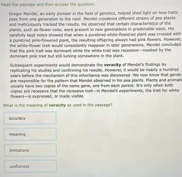 Read the passage and then answer the question.
Gregor Mendel, an early pioneer in the field of genetics, helped shed light on how traits
pass from one generation to the next. Mendel crossbred different strains of pea plants
and meticulously tracked the results. He observed that certain characteristics of the
plants, such as flower color, were present in new generations in predictable ways. His
carefully kept notes showed that when a purebred white-flowered plant was crossed with
a purebred pink-flowered plant, the resulting offspring always had pink flowers However,
the white-flower trait would consistently reappear in later generations. Mendel concluded
that the pink trait was dominant while the white trait was recessive -masked by the
dominant pink trait but still lurking somewhere in the plant.
Subsequent experiments would demonstrate the veracity of Mendel's findings by
replicating his studies and confirming his results However, it would be nearly a hundred
years before the mechanism of this inheritance was discovered. We now know that genes
are responsible for the pattern that Mendel observed in his pea plants . Plants and animals
usually have two copies of the same gene , one from each parent.It's only when both
copies are recessive that the recessive trait-in Mendel's experiments, the trait for white
flowers-is expressed, or made visible.
What is the meaning of veracity as used in the passage?
accuracy
meaning
limitations
usefulness