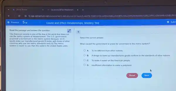Read the passage and answer the question
The American society is one of the few in the world that does not
use the metric system of measurement. The US government
proposed a Conversion to the metric system because: (1) It
would make our manufactured I goods fit better with those of other
countries who use the metric standards and (2) The metric
system is easier to use than the system the United States uses
Select the correct answer.
What caused the government to press for conversion to the metric system?
A. To be different from other nations
B. Adesign to have our manufactures goods conform to the standards of other nations
C. To make it easier on the American people
D. insufficient information to make a judgment
