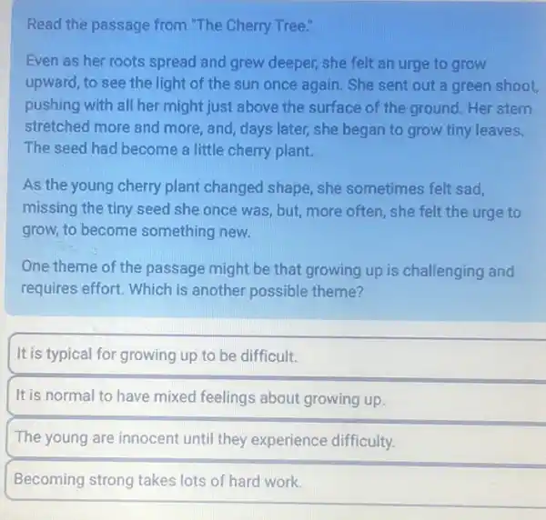 Read the passage from "The Cherry Tree."
Even as her roots spread and grew deeper,she felt an urge to grow
upward, to see the light of the sun once again. She sent out a green shoot,
pushing with all her might just above the surface of the ground Her stem
stretched more and more , and, days later, she began to grow tiny leaves.
The seed had become a little cherry plant.
As the young cherry plant changed shape, she sometimes felt sad,
missing the tiny seed she once was, but more often, she felt the urge to
grow, to become something new.
One theme of the passage might be that growing up is challenging and
requires effort. Which is another possible theme?
It is typical for growing up to be difficult.
It is normal to have mixed feelings about growing up.
The young are innocent until they experience difficulty.
Becoming strong takes lots of hard work.