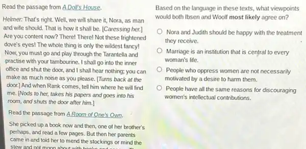 Read the passage from A Doll's House.
Helmer: That's right. Well!we will share it,Nora, as man
and wife should. That is how it shall be. [Caressing her.]
Are you content now? There!There! Not these frightened
dove's eyes! The whole thing is only the wildest fancy!
Now, you must go and play through the Tarantella and
practise with your tambourine . I shall go into the inner
office and shut the door, and I shall hear nothing;you can
make as much noise as you please. [Turns back at the
door.] And when Rank comes, tell him where he will find
me. [Nods to her,takes his papers and goes into his
room, and shuts the door after him.]
Read the passage from A.Room of One's Own.
She picked up a book now and then,one of her brother's
perhaps, and read a few pages. But then her parents
came in and told her to mend the stockings or mind the
stew and not moon about with books
Based on the language in these texts, what viewpoints
would both Ibsen and Woolf most likely agree on?
Nora and Judith should be happy with the treatment
they receive.
Marriage is an institution that is central to every
woman's life.
People who oppress women are not necessarily
motivated by a desire to harm them.
People have all the same reasons for discouraging
women's intellectual contributions.