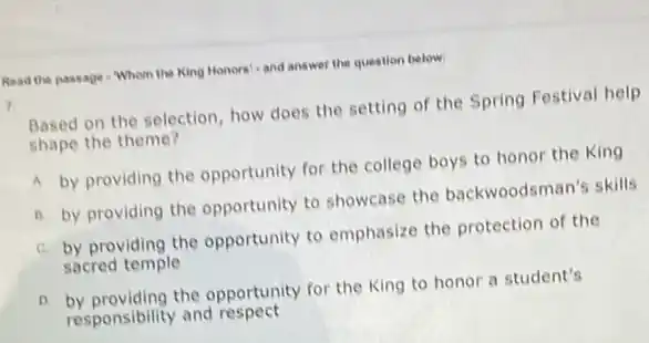 Read the passage - Whom the King Honors'-and answer the question below.
7.
Based on the selection how does the setting of the Spring Festival help
shape the theme?
A by providing the opportunity for the college boys to honor the King
B. by providing the opportunity to showcase the backwoodsman's skills
C. by providing the opportunity to emphasize the protection of the
sacred temple
D. by providing the opportunity for the King to honor a student's
responsibility and respect