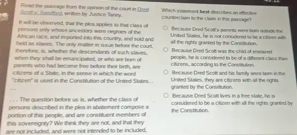 Read the passage from the opinion of the court in Dred
Scott v. Sandford, written by Justice
square  square  square  square  square 
It will be observed.that the plea applies to that class of
persons only whose ancestors were negroes of the
square 
African race, a
square  square  square  square 
this (
square 
try, and sold and
held as slaves. The only
square 
matter in is
square 
before the court.
therefore, is, whether ti square  descendants of such square 
slaves,
square 
square  square  square  they square  square  square  square  square  square  square  square  square  square  square 
parents who had become free before square  is birth. square  square  square 	square 
square 
of
square 
State, in the
square 
sense in which the word
square 
used in the Constitution of
square 
United States. .
square 
square  square  square  square 	square 
square 
The question
square  square 
ion before us is, whether the class of
square 
described in the plea in abatement compose a
square 
square  square  square  square  people, and are constituent members of
square 
sovereignty? We think they are not, and that they
are not included, and were not intended to be included,
Which statement best describes an effective
square  square  square  square  square  square  square  square  passage?
square 
United States, he is not considered to be a citizen with
Because Dred Scott's parents were born outside the
square  all the rights granted by the Constitution.
square  Because Dred Scott was the child of enslaved
square  square  people, he is considered to be of a different class than
square 
Because Dred Scott and his family were born in the
citizens, according to the Constitution.
square  square  square  square  square  square  square  square  square  square 
rights
square  granted by the Constitution.
square  Because Dred Scott lives in a free state he is
considered to be a citizen with all the rights granted by
the Constitution.