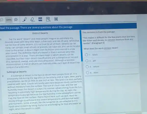Read the passage. There are several questions about this passage.
Distinct Deserts
1 Say the word "desert"and most people imagine an extremely dry.
desolate place with very little water, a few cacti, and lots of sand. While that
can be true of some deserts, it is not true for all of them. Deserts can be
rocky, can contain small shrubs or grasses, can have soil, and can be located
close to the ocean A desert might even be frozen and covered in snow
round. The definitive mark of a desert is that it receives very little
precipitation in a year There are many ways in which deserts can be
classified.but four main desert classifications are: subtropical for hot and
semiarid, coastal, and cold (including polar). Although a common
misconception is that all deserts are basically alike.each type of desert has
unique characteristics.
Subtropical Deserts
2
A subtropical desert is the typical desert most people think of-it is
excessively hot during the day and can be bitterly cold at night.Here, yearly
precipitation can be as little as one inch or less. The land is at least partially
covered with sand. Clouds are rarely seen here because clouds cannot form
without moisture from the surface. The lack of cloud cover and the low
humidity mean the desert is subject to intense radiant energy from the Sun.
in extremely high temperature during the day. At night the
temperatures plunge because the low humidity in the atmosphere cannot
trap the heat on the surface. Plants found here, such as cacti, must be
strong enough to withstand the severe temperatures and minimal water
and nutrients. Some animals like the kangaroo rat, are adapted to this
harsh environment by being nocturnal and foraging for food and water at
night, when the desert is cooler.
This sentence is from the passage.
This makes it difficult for the few plants that live here,
like lichen and shrubs to retrieve moisture from any
rainfall." (Paragraph 5)
What does the word retrieve mean?
1. block
2. get
3. return
4. store