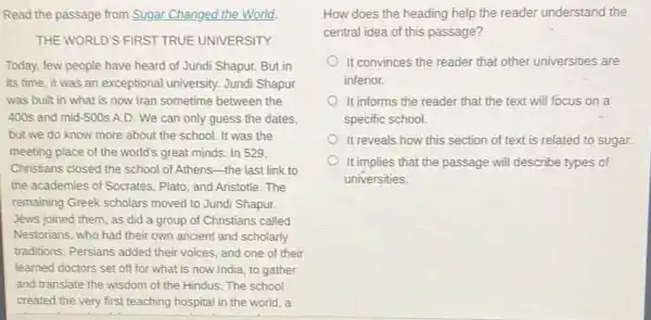 Read the passage from Sugar Changed the World.
THE WORLD'S FIRST TRUE UNIVERSITY
Today, few people have heard of Jundi Shapur.But in
its time, it was an exceptional university. Jundi Shapur
was built in what is now Iran sometime between the
400s and mid-500s A.D. We can only guess the dates,
but we do know more about the school.It was the
meeting place of the world's great minds. In 529,
Christians closed the school of Athens-the last link to
the academies of Socrates.Plato, and Aristotle. The
remaining Greek scholars moved to Jundi Shapur.
Jews joined them, as did a group of Christians called
Nestorians, who had their own ancient and scholarly
traditions. Persians added their voices, and one of their
learned doctors set off for what is now India, to gather
and translate the wisdom of the Hindus.The school
created the very first teaching hospital in the world,a
How does the heading help the reader understand the
central idea of this passage?
It convinces the reader that other universities are
inferior.
It informs the reader that the text will focus on a
specific school.
It reveals how this section of text is related to sugar.
It implies that the passage will describe types of
universities